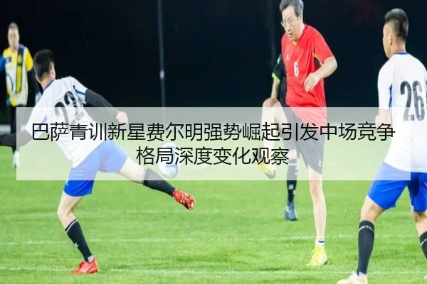 巴萨青训新星费尔明强势崛起引发中场竞争格局深度变化观察