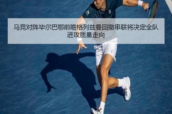 马竞对阵毕尔巴鄂前瞻格列兹曼回撤串联将决定全队进攻质量走向