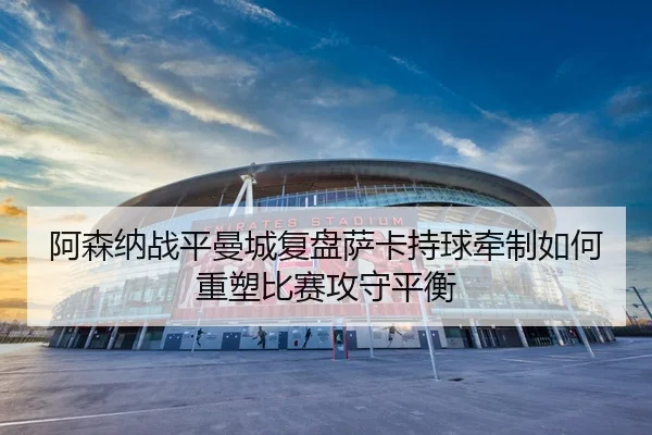 阿森纳战平曼城复盘萨卡持球牵制如何重塑比赛攻守平衡