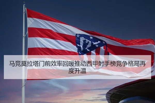 马竞莫拉塔门前效率回暖推动西甲射手榜竞争格局再度升温