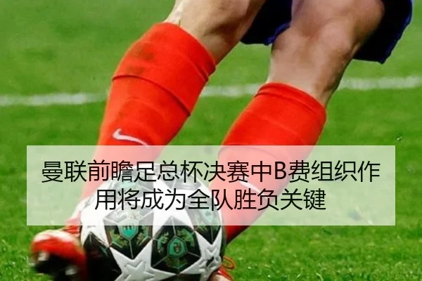 曼联前瞻足总杯决赛中B费组织作用将成为全队胜负关键