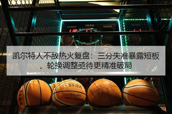 凯尔特人不敌热火复盘：三分失准暴露短板，轮换调整亟待更精准破局