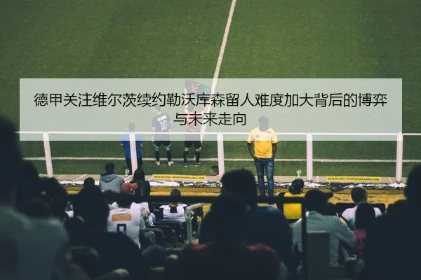 德甲关注维尔茨续约勒沃库森留人难度加大背后的博弈与未来走向