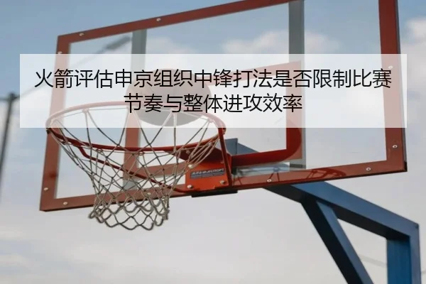 火箭评估申京组织中锋打法是否限制比赛节奏与整体进攻效率