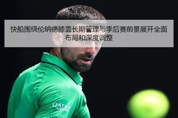快船围绕伦纳德膝盖长期管理与季后赛前景展开全面布局和深度调整