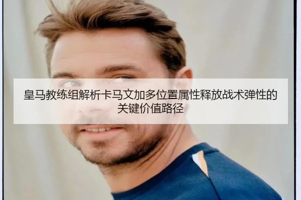 皇马教练组解析卡马文加多位置属性释放战术弹性的关键价值路径