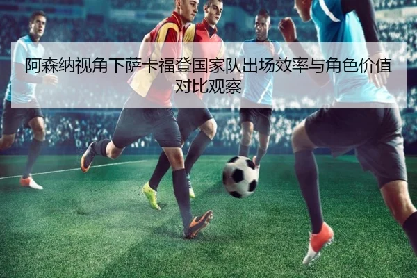 阿森纳视角下萨卡福登国家队出场效率与角色价值对比观察