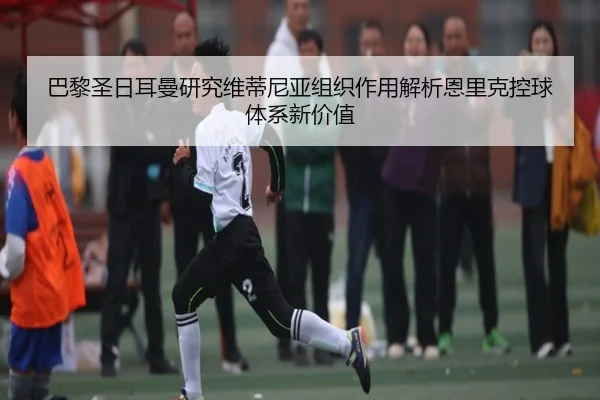 巴黎圣日耳曼研究维蒂尼亚组织作用解析恩里克控球体系新价值