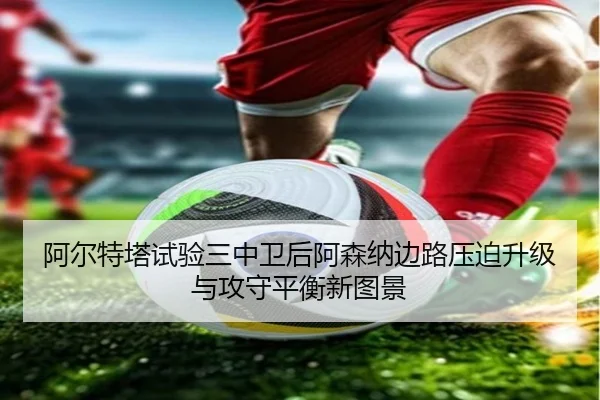 阿尔特塔试验三中卫后阿森纳边路压迫升级与攻守平衡新图景